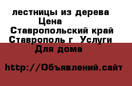  лестницы из дерева › Цена ­ 100 - Ставропольский край, Ставрополь г. Услуги » Для дома   